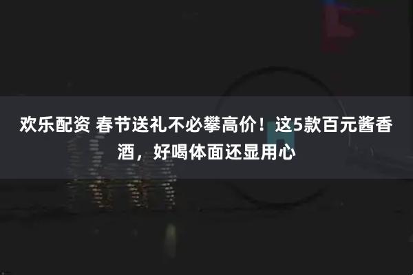 欢乐配资 春节送礼不必攀高价！这5款百元酱香酒，好喝体面还显用心