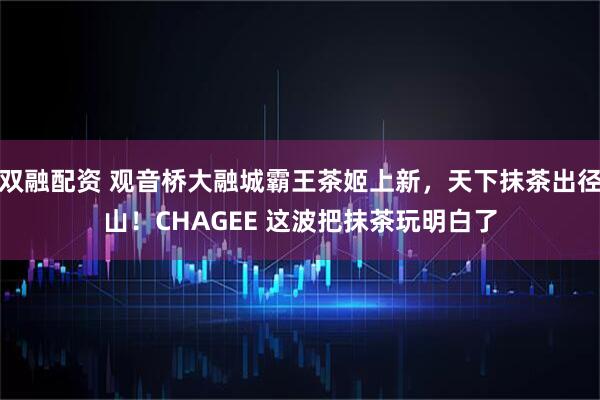 双融配资 观音桥大融城霸王茶姬上新，天下抹茶出径山！CHAGEE 这波把抹茶玩明白了
