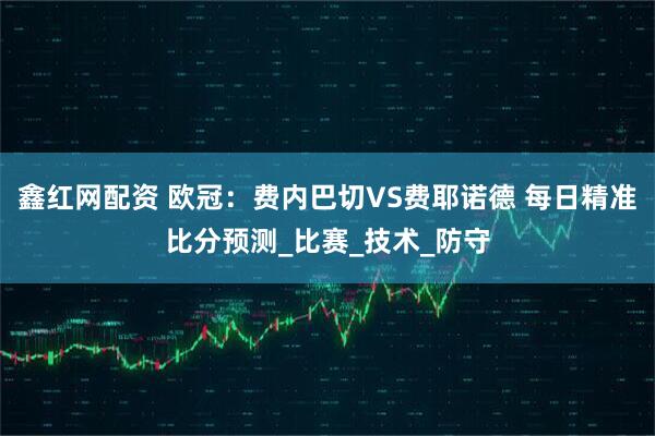 鑫红网配资 欧冠：费内巴切VS费耶诺德 每日精准比分预测_比赛_技术_防守