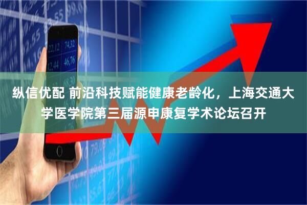 纵信优配 前沿科技赋能健康老龄化，上海交通大学医学院第三届源申康复学术论坛召开