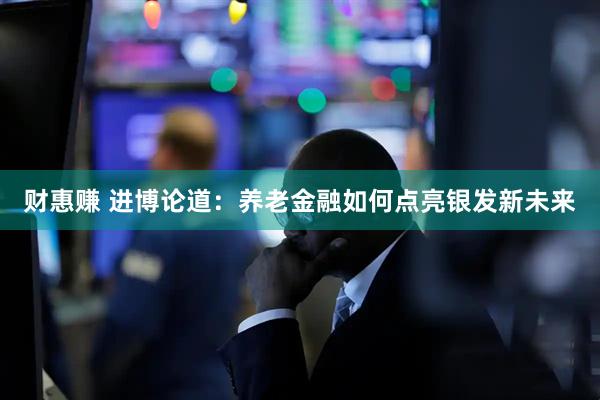 财惠赚 进博论道：养老金融如何点亮银发新未来