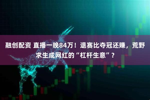 融创配资 直播一晚84万！退赛比夺冠还赚，荒野求生成网红的“杠杆生意”？