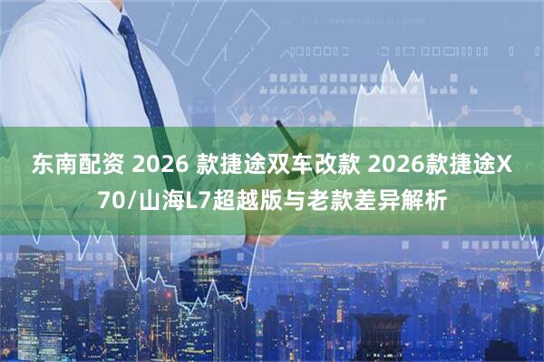 东南配资 2026 款捷途双车改款 2026款捷途X70/山海L7超越版与老款差异解析