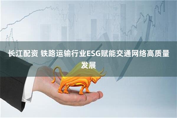 长江配资 铁路运输行业ESG赋能交通网络高质量发展