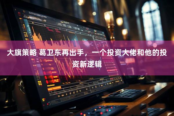 大旗策略 葛卫东再出手，一个投资大佬和他的投资新逻辑